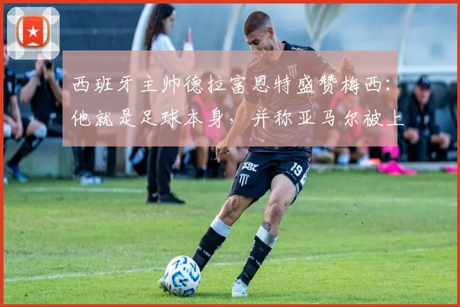 西班牙主帅德拉富恩特盛赞梅西:他就是足球本身,并称亚马尔被上帝赋予才华,两者天赋如何理解?