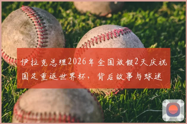 伊拉克总理2026年全国放假2天庆祝国足重返世界杯，背后故事与球迷狂欢