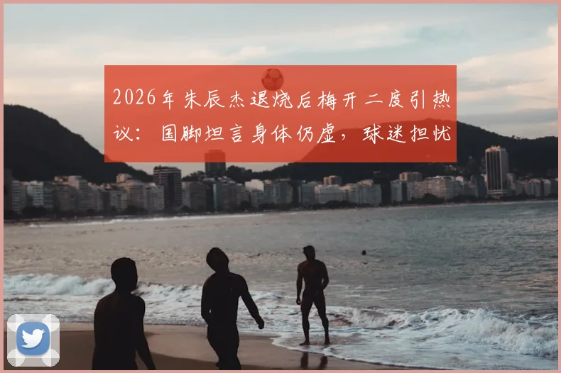 2026年朱辰杰退烧后梅开二度引热议：国脚坦言身体仍虚，球迷担忧状态持续性