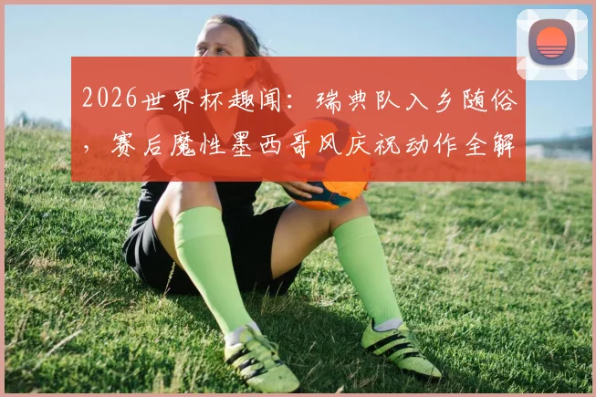 2026世界杯趣闻：瑞典队入乡随俗，赛后魔性墨西哥风庆祝动作全解析与背后文化