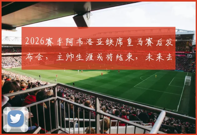 2026赛季阿韦洛亚缺席皇马赛后发布会，主帅生涯或将结束，未来去向与执教回顾分析