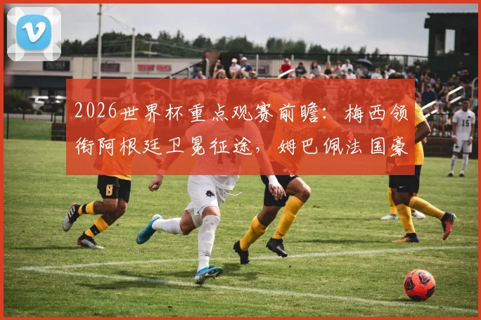 2026世界杯重点观赛前瞻：梅西领衔阿根廷卫冕征途，姆巴佩法国豪华阵，哈兰德首秀对战解析