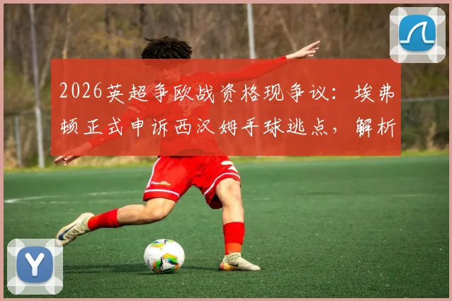 2026英超争欧战资格现争议：埃弗顿正式申诉西汉姆手球逃点，解析申诉关键与对联赛格局影响