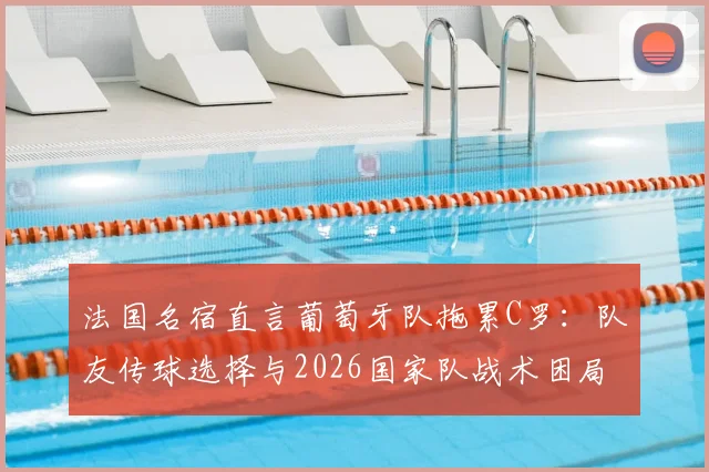 法国名宿直言葡萄牙队拖累C罗:队友传球选择与2026国家队战术困局深度探讨