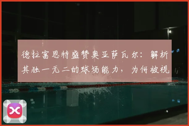 德拉富恩特盛赞奥亚萨瓦尔：解析其独一无二的球场能力，为何被视为西班牙队2026关键先生
