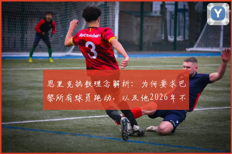 恩里克执教理念解析:为何要求巴黎所有球员跑动,以及他2026年不再执教的真实原因