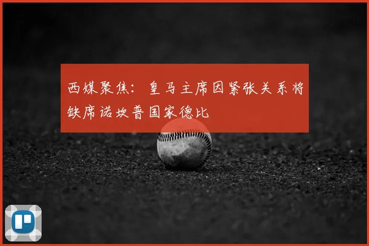 西媒聚焦:皇马主席因紧张关系将缺席诺坎普国家德比