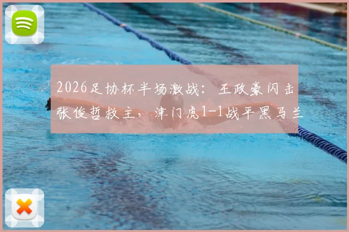 2026足协杯半场激战：王政豪闪击张俊哲救主，津门虎1-1战平黑马兰州陇原，魔鬼主场战术解析