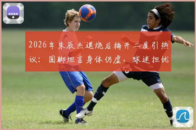 2026年朱辰杰退烧后梅开二度引热议：国脚坦言身体仍虚，球迷担忧状态持续性