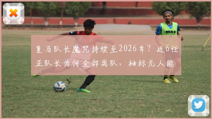 皇马队长魔咒持续至2026年？近6任正队长为何全部离队，袖标无人能戴满一整季