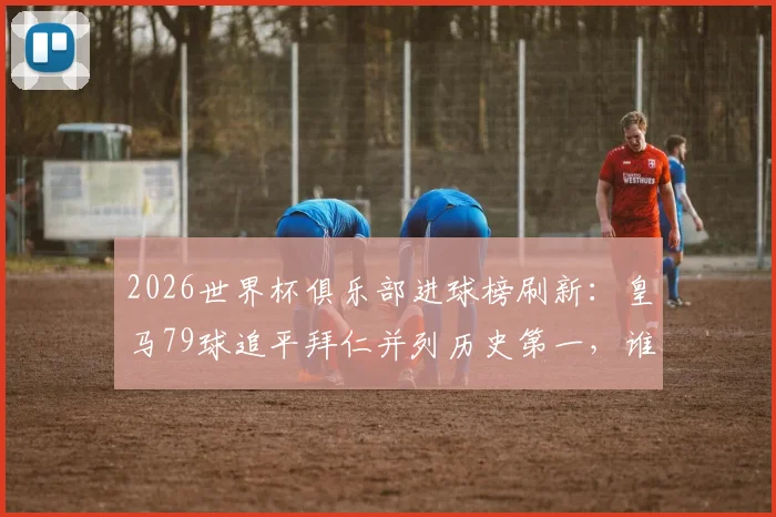2026世界杯俱乐部进球榜刷新：皇马79球追平拜仁并列历史第一，谁将率先破百？