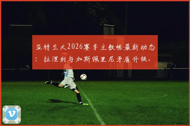 亚特兰大2026赛季主教练最新动态：拉涅利与加斯佩里尼矛盾升级，谁将留任？主帅候选人分析