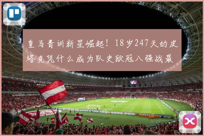 皇马青训新星崛起！18岁247天的皮塔克凭什么成为队史欧冠八强战最年轻先发？深度剖析其背景与表现