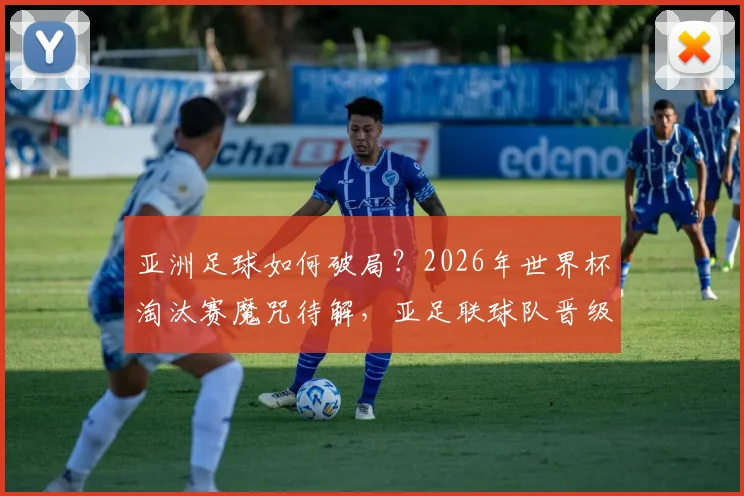亚洲足球如何破局？2026年世界杯淘汰赛魔咒待解，亚足联球队晋级之路深度分析