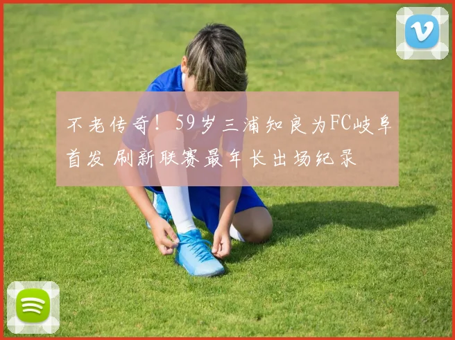 不老传奇！59岁三浦知良为FC岐阜首发 刷新联赛最年长出场纪录