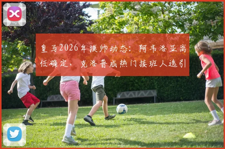 皇马2026年换帅动态:阿韦洛亚离任确定,克洛普成热门接班人选引关注