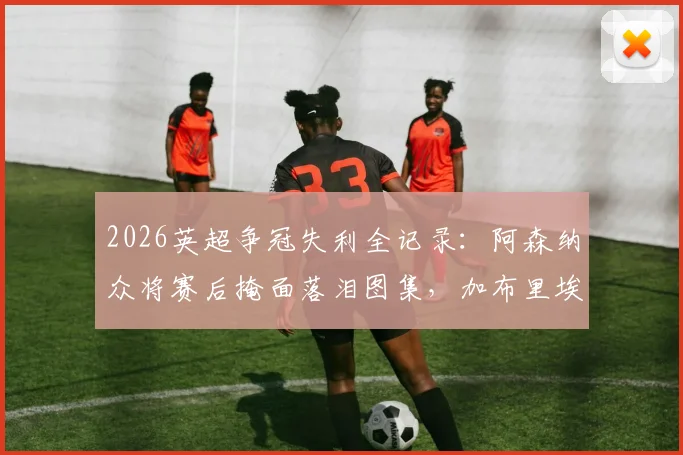 2026英超争冠失利全记录:阿森纳众将赛后掩面落泪图集,加布里埃尔、拉亚更衣室自责瞬间曝光