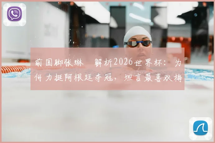 前国脚张琳芃解析2026世界杯：为何力挺阿根廷夺冠，坦言最喜欢梅西