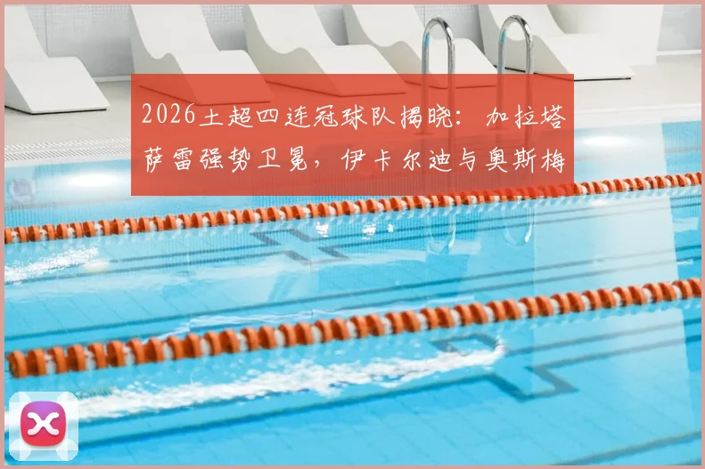 2026土超四连冠球队揭晓：加拉塔萨雷强势卫冕，伊卡尔迪与奥斯梅恩核心数据全解析