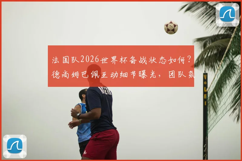 法国队2026世界杯备战状态如何？德尚姆巴佩互动细节曝光，团队氛围轻松和谐引关注