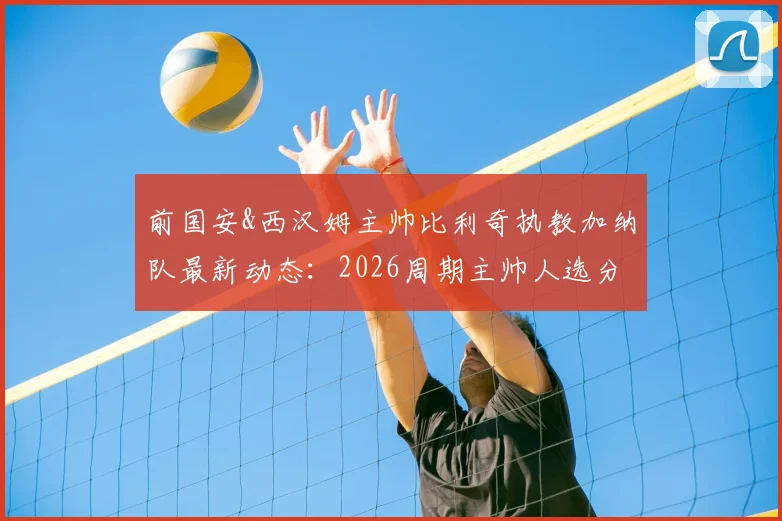 前国安&西汉姆主帅比利奇执教加纳队最新动态：2026周期主帅人选分析及球队前景展望