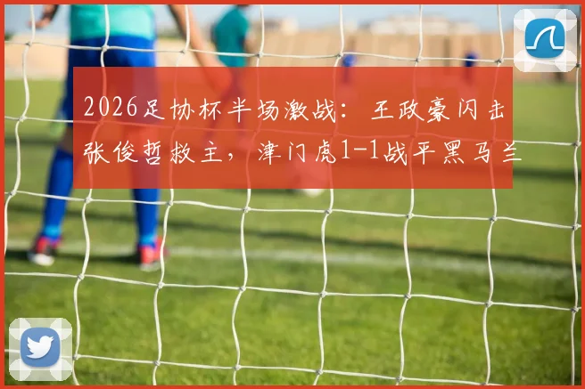 2026足协杯半场激战：王政豪闪击张俊哲救主，津门虎1-1战平黑马兰州陇原，魔鬼主场战术解析