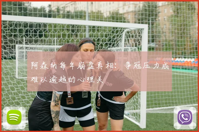阿森纳每年崩盘真相：争冠压力成难以逾越的心理关